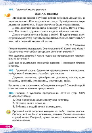 187.
	
Прочитай молча рассказ.
ЗАПАХ ВЕСНЫ
Морозной зимой хрупкие ветки деревьев ломались и
падали на снег. Оля подняла веточку. Примёрзшие к коре
льдинки зазвенели, будто веточка была стеклянная.
Дома девочка поставила веточку в воду. Ветка отта-
яла. На
 
голых прутьях стали видны жёлтые почки.
Долго стояла ветка в банке с водой. И вдруг ветка про-
снулась! Лопнули почки, появились зелёные листики. От
них шёл свежий весенний запах.
По
 
В. Хомченко
Почему веточка показалась Оле стеклянной? Какой она была?
Какое слово употребил автор для описания веточки?
Что сделала девочка? Какие чудесные превращения произо-	
шли с веточкой?
Ещё раз внимательно прочитай рассказ. Перескажи близко	
к тексту.
188.
	
Прочитай слова. Сравни их произношение и написание.
Найди места возможных ошибок при письме.
Деревья, веточка, примёрзшие, девочка, почки, про-
снулась, свежий, появились, поставила, шёл.
Какие из этих слов можно объединить в пары? С
 
одной парой
слов составь и запиши предложение.
189.
	
Запиши о чудесном превращении веточки (упр. 187)	
по данному плану.
1.
	
Оля подобрала обломившуюся веточку.
2.
	
В тепле ветка оттаяла.
3.
	
В банке с водой ветка проснулась.
Прочитай свой пересказ кому-то из ребят твоего класса.
Спроси, всё ли было понятным, точным. Внимательно вы-
слушай ответ. Подумай, нужно ли что-то изменить в твоём
высказывании.
108
 