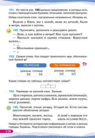 191.
	
Из
 
текста упр. 190 выпиши предложения, в которых есть
слова с пропущенными буквами. Списывая, заполняй пропуски.
Найди сочетания слов, построенные неправильно. Исправь их.
Ездили у Киев, мы с папой, мама из дочкой, были
в метро, вышли с вагона.
192.
	
Прочитайте, дополните и разыграйте диалог.
— Лена, а как войти в метро? Как туда пускают?
— Вначале заходим в здание станции. Взрослым
нужно…
— …
— Школьники проходят…
— …
193.
	
Сравни слова. Как следует произносить звук, обозначен-
ный буквой ц?
разница, столица
         
[ц]
         
[ц]
ПО-РУССКИ
різниця, столиця
        
[ц ]
        
[ц ]
ПО-УКРАИНСКИ
Каким словам из таблицы соответствует схема?
194.
	
Переведи на русский язык. Запиши.
Цілі сторінки, цитата з книжки, правильна інтонація,
хороша дикція, перша цифра, біла акація, жовте курча,
теплі рукавиці.
195.
	
Прочитай, спиши загадку. Отгадай её. Устно составь
краткое объяснение загадки.
Многолюден, шумен, молод,
	
А дома с народом тут
под землёй грохочет город.
	
вдоль по улице бегут.
Найди в Интернете интересную информацию о метро в разных
городах Украины. Подготовься рассказать об этом в классе.
110
 
