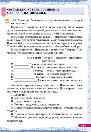 С
оставляю устное со
ч
инение
с о
п
орой на
п
ирами
д
у
196.
	
Прочитай. Познакомься с игрой-сочинением с опорой
на пирамиду.
Составлять сочинения
 
можно по-разному. Можно это
делатьсамостоятельно,свободновысказываясвоимысли,
чувства, своё отношение к тому, о чём говорится.
Но можно составлять их иначе
 
— выполняя чёткие пра-
вила о том, что за чем говорить и какие слова использовать.
Это как бы игра в сочинение, и в неё интересно сыграть.
Причём общие правила не лишают тебя свободы выбора.
Игра-сочинение «Пирамида» состоит из 7 строк. Про-
читай, что должно быть в каждой из них.
1.
	
_______ имя героя (человек, предмет, животное,
			
растение)
2.
	
_________ 2 слова
 
— описание героя
3.
	
__________ 3 слова
 
— описание места события
4.
	
___________ 4 слова
 
— о том, что произошло
5.
	
____________ 5 слов
 
— о первом событии
6.
	
_____________ 6 слов
 
— о втором событии
7.
	
______________ 7 слов — о том, чем закончилось
Дальше пирамиду надо заполнить. Это делают всем
классом, в парах или самостоятельно. Для первого зна-
комства предлагаем такую пирамиду.
1.
	
Мальчик.
2.
	
Увлечённый, забавный.
3.
	
Двор, дорога, кусты.
4.
	
Ролики, радостно, двор, впервые.
5.
	
Покатиться,медленно,неуверенный,оттолкнуться,
упасть.
6.
	
Пугаться, снова, быстрее, скользить, бежать, щенок.
7.
	
Мальчик, ролики, щенок, дорога, катиться, вместе,
радоваться.
111
 