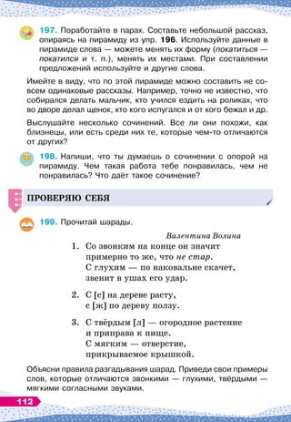 197.
	
Поработайте в парах. Составьте небольшой рассказ,
опираясь на пирамиду из упр. 196. Используйте данные в
пирамиде слова
 
— можете менять их форму (покатиться
 
—
покатился и т. п.), менять их местами. При составлении
предложений используйте и другие слова.
Имейте в виду, что по этой пирамиде можно составить не со-
всем одинаковые рассказы. Например, точно не известно, что
собирался делать мальчик, кто учился ездить на роликах, что
во дворе делал щенок, кто кого испугался и от кого бежал и др.
Выслушайте несколько сочинений. Все ли они похожи, как	
близнецы, или есть среди них те, которые чем-то отличаются
от других?
198.
	
Напиши, что ты думаешь о сочинении с опорой на	
пирамиду. Чем такая работа тебе понравилась, чем не	
понравилась? Что даёт такое сочинение?
Проверяю себя
199.
	
Прочитай шарады.
Валентина Волина
1.
	
Со звонким на конце он значит
	
примерно то же, что не стар.
	
С
 
глухим
 
— по наковальне скачет,
	
звенит в ушах его удар.
2.
	
С [с] на дереве расту,
	
с [ж] по дереву ползу.
3.
	
С твёрдым [л]
 
— огородное растение
	
и приправа к пище.
	
С
 
мягким
 
— отверстие,
	
прикрываемое крышкой.
Объясни правила разгадывания шарад. Приведи свои примеры
слов, которые отличаются звонкими
 
— глухими, твёрдыми
 
—
мягкими согласными звуками.
112
 