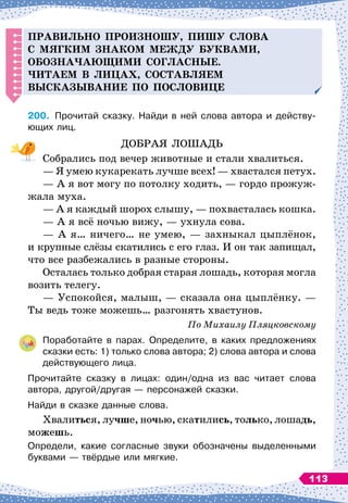 Правильно
п
роизношу,
п
ишу слова
с мягким знаком меж
д
у буквами,
обозна
ч
ающими согласные.
Читаем в лицах, составляем
высказывание
п
о
п
ословице
200.
	
Прочитай сказку. Найди в ней слова автора и действу
­
ющих лиц.
ДОБРАЯ ЛОШАДЬ
Собрались под вечер животные и стали хвалиться.
— Я умею кукарекать лучше всех!
 
— хвастался петух.
— А
 
я вот могу по потолку ходить,
 
— гордо прожуж-
жала муха.
— А
 
я каждый шорох слышу,
 
— похвасталась кошка.
— А
 
я всё ночью вижу,
 
— ухнула сова.
— А
 
я… ничего… не умею,
 
— захныкал цыплёнок,
и крупные слёзы скатились с его глаз. И он так запищал,
что все разбежались в разные стороны.
Осталась только добрая старая лошадь, которая могла
возить телегу.
— Успокойся, малыш,
 
— сказала она цыплёнку. 
—
Ты ведь тоже можешь… разгонять хвастунов.
По
 
Михаилу Пляцковскому
Поработайте в парах. Определите, в каких предложениях
сказки есть: 1) только слова автора; 2) слова автора и слова
действующего лица.
Прочитайте сказку в лицах: один/одна из вас читает слова	
автора, другой/другая
 
— персонажей сказки.
Найди в сказке данные слова.
Хвалиться, лучше, ночью, скатились, только, лошадь,
можешь.
Определи, какие согласные звуки обозначены выделенными
буквами
 
— твёрдые или мягкие.
113
 