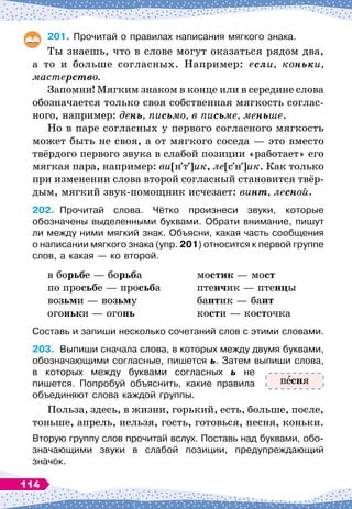 201.
	
Прочитай о правилах написания мягкого знака.
Ты знаешь, что в слове могут оказаться рядом два,
а то и больше согласных. Например: если, коньки,
мастерство.
Запомни! Мягким знаком в конце или в середине слова
обозначается только своя собственная мягкость соглас-
ного, например: день, письмо, в письме, меньше.
Но в паре согласных у первого согласного мягкость
может быть не своя, а от мягкого соседа
 
— это вместо
твёрдого первого звука в слабой позиции «работает» его
мягкая пара, например: ви[н т ]ик, ле[с н ]ик. Как только
при изменении слова второй согласный становится твёр-
дым, мягкий звук-помощник исчезает: винт, лесной.
202.
	
Прочитай слова. Чётко произнеси звуки, которые	
обозначены выделенными буквами. Обрати внимание, пишут
ли между ними мягкий знак. Объясни, какая часть сообщения
о написании мягкого знака (упр. 201) относится к первой группе
слов, а какая
 
— ко второй.
в борьбе
 
— борьба
		
мостик
 
— мост
по просьбе
 
— просьба
		
птенчик
 
— птенцы
возьми
 
— возьму
			
бантик
 
— бант
огоньки
 
— огонь
			
кости
 
— косточка
Составь и запиши несколько сочетаний слов с этими словами.
203.
	
Выпиши сначала слова, в которых между двумя буквами,
обозначающими согласные, пишется ь. Затем выпиши слова,
в которых между буквами согласных ь не	
пишется. Попробуй объяснить, какие правила
объединяют слова каждой группы.
Польза, здесь, в жизни, горький, есть, больше, после,
тоньше, апрель, нельзя, гость, готовься, песня, коньки.
Вторую группу слов прочитай вслух. Поставь над буквами, обо-
значающими звуки в слабой позиции, предупреждающий	
значок.
п сня
114
 