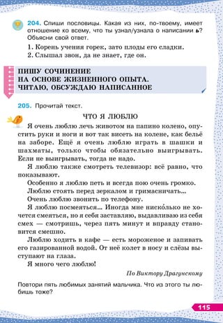 204.
	
Спиши пословицы. Какая из них, по-твоему, имеет	
отношение ко всему, что ты узнал/узнала о написании ь?	
Объясни свой ответ.
1.
	
Корень учения горек, зато плоды его сладки.
2.
	
Слышал звон, да не знает, где он.
Пишу со
ч
инение
на основе жизненного о
п
ыта.
Читаю, обсуж
д
аю на
п
исанное
205.
	
Прочитай текст.
ЧТО Я ЛЮБЛЮ
Я очень люблю лечь животом на папино колено, опу-
стить руки и ноги и вот так висеть на колене, как бельё
на заборе. Ещё я очень люблю играть в шашки и
шахматы, только чтобы обязательно выигрывать.
Если не выигрывать, тогда не надо.
Я люблю также смотреть телевизор: всё равно, что
показывают.
Особенно я люблю петь и всегда пою очень громко.
Люблю стоять перед зеркалом и гримасничать…
Очень люблю звонить по телефону.
Я люблю посмеяться… Иногда мне нисколько не хо-
чется смеяться, но я себя заставляю, выдавливаю из себя
смех
 
— смотришь, через пять минут и вправду стано-
вится смешно.
Люблю ходить в кафе
 
— есть мороженое и запивать
его газированной водой. От неё колет в носу и слёзы вы-
ступают на глаза.
Я много чего люблю!
По
 
Виктору Драгунскому
Повтори пять любимых занятий мальчика. Что из этого ты лю-
бишь тоже?
115
 