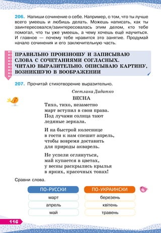 206.
	
Напиши сочинение о себе. Например, о том, что ты лучше
всего умеешь и любишь делать. Можешь написать, как ты	
заинтересовался/заинтересовалась этим делом, кто тебе	
помогал, что ты уже умеешь, а чему хочешь ещё научиться.	
И главное 
— почему тебе нравится это занятие. Продумай	
начало сочинения и его заключительную часть.
Правильно
п
роизношу и за
п
исываю
слова с со
ч
етаниями согласных.
Читаю выразительно.
Оп
исываю картину,
возникшую в воображении
207.
	
Прочитай стихотворение выразительно.
Светлана Дадатко
ВЕСНА
Тихо, тихо, незаметно
март вступил в свои права.
Под лучами солнца тают
ледяные зеркала.
И на быстрой колеснице
в гости к нам спешит апрель,
чтобы вовремя доставить
для природы акварель.
Не успели оглянуться,
май купается в цветах,
у весны раскрылись крылья
в ярких, красочных тонах!
Сравни слова.
март березень
апрель квітень
май травень
ПО-РУССКИ ПО-УКРАИНСКИ
116
 