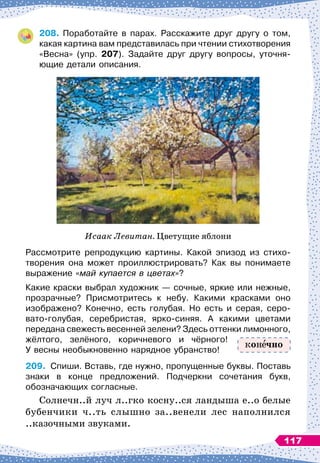 208.
	
Поработайте в парах. Расскажите друг другу о том,
какая картина вам представилась при чтении стихотворения
«Весна» (упр. 207). Задайте друг другу вопросы, уточня
­
ющие детали описания.
Исаак Левитан. Цветущие яблони
Рассмотрите репродукцию картины. Какой эпизод из стихо
­
творения она может проиллюстрировать? Как вы понимаете	
выражение «май купается в цветах»?
Какие краски выбрал художник
 
— сочные, яркие или нежные,
прозрачные? Присмотритесь к небу. Какими красками оно	
изображено? Конечно, есть голубая. Но есть и серая, серо
­
вато-голубая, серебристая, ярко-синяя. А
 
какими цветами	
передана свежесть весенней зелени? Здесь оттенки лимонного,
жёлтого, зелёного, коричневого и чёрного!
У
 
весны необыкновенно нарядное убранство!
209.
	
Спиши. Вставь, где нужно, пропущенные буквы. Поставь
знаки в конце предложений. Подчеркни сочетания букв,	
обозначающих согласные.
Солнечн..й луч л..гко косну..ся ландыша е..о белые
бубенчики ч..ть слышно за..венели лес наполнился
..казочными звуками.
кон чно
117
 