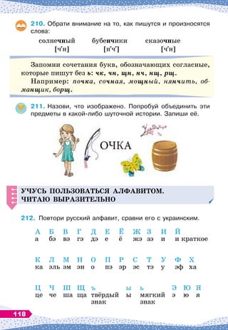 210.
	
Обрати внимание на то, как пишутся и произносятся
слова:
	
солнечный
	
бубенчики
		
сказочные
	
[ч н]
		
[н ч ]
		
[ч н]
Запомни сочетания букв, обозначающих согласные,
которые пишут без ь: чк, чн, щн, нч, нщ, рщ.
Например: почка, сочная, мощный, нянчить, об­
манщик, борщ.
211.
	
Назови, что изображено. Попробуй объединить эти
предметы в какой-либо шуточной истории. Запиши её.
Уч
усь
п
ользоваться алфавитом.
Читаю выразительно
212.
	
Повтори русский алфавит, сравни его с украинским.
	
А
	
Б
	
В
	
Г
	
Д
	
Е
	
Ё
	
Ж
	
З
	
И
	
Й
	
а
	
бэ
	
вэ
	
гэ
	
дэ
	
е
	
ё
	
жэ
	
зэ
	
и
	
и краткое
	
К
	
Л
	
М
	
Н
	
О
	
П
	
Р
	
С
	
Т
	
У
	
Ф
	
Х
	
ка
	
эль
	
эм
	
эн
	
о
	
пэ
	
эр
	
эс
	
тэ
	
у
	
эф
	
ха
	
Ц
	
Ч
	
Ш
	
Щ
	
ъ
		
ы
	
ь
		
Э
	
Ю
	
Я
	
це
	
че
	
ша
	
ща
	
твёрдый
	
ы
	
мягкий
	
э
	
ю
	
я
					
знак
		
знак
118
 