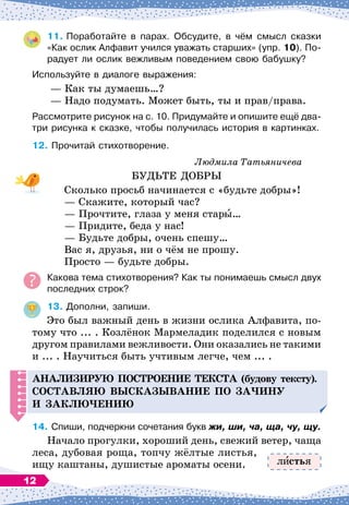 11.
	
Поработайте в парах. Обсудите, в чём смысл сказки
«Как ослик Алфавит учился уважать старших» (упр. 10). По-
радует ли ослик вежливым поведением свою бабушку?
Используйте в диалоге выражения:
— Как ты думаешь…?
— Надо подумать. Может быть, ты и прав/права.
Рассмотрите рисунок на с. 10. Придумайте и опишите ещё два-
три рисунка к сказке, чтобы получилась история в картинках.
12.
	
Прочитай стихотворение.
Людмила Татьяничева
БУДЬТЕ ДОБРЫ
Сколько просьб начинается с «будьте добры»!
— Скажите, который час?
— Прочтите, глаза у меня стары…
— Придите, беда у нас!
— Будьте добры, очень спешу…
Вас я, друзья, ни о чём не прошу.
Просто
 
— будьте добры.
Какова тема стихотворения? Как ты понимаешь смысл двух
последних строк?
13.
	
Дополни, запиши.
Это был важный день в жизни ослика Алфавита, по-
тому что ... . Козлёнок Мармеладик поделился с новым
другом правилами вежливости. Они оказались не такими
и ... . Научиться быть учтивым легче, чем ... .
А
нализирую
п
остроение текста (будову тексту).
С
оставляю высказывание
п
о за
ч
ину
и заклю
ч
ению
14.
	
Спиши, подчеркни сочетания букв жи, ши, ча, ща, чу, щу.
Начало прогулки, хороший день, свежий ветер, чаща
леса, дубовая роща, топчу жёлтые листья,
ищу каштаны, душистые ароматы осени. л стья
12
 