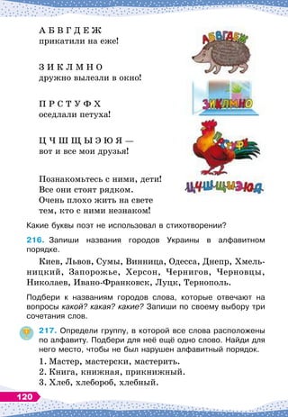 А Б В Г Д Е Ж
прикатили на еже!
З И К
 
Л М Н О
дружно вылезли в окно!
П Р С Т У Ф Х
оседлали петуха!
Ц Ч Ш Щ Ы Э Ю Я
 
—
вот и все мои друзья!
Познакомьтесь с ними, дети!
Все они стоят рядком.
Очень плохо жить на свете
тем, кто с ними незнаком!
Какие буквы поэт не использовал в стихотворении?
216.
	
Запиши названия городов Украины в алфавитном	
порядке.
Киев, Львов, Сумы, Винница, Одесса, Днепр, Хмель-
ницкий, Запорожье, Херсон, Чернигов, Черновцы,
Николаев, Ивано-Франковск, Луцк, Тернополь.
Подбери к названиям городов слова, которые отвечают на	
вопросы какой? какая? какие? Запиши по своему выбору три
сочетания слов.
217.
	
Определи группу, в которой все слова расположены
по алфавиту. Подбери для неё ещё одно слово. Найди для
него место, чтобы не был нарушен алфавитный порядок.
1.
	
Мастер, мастерски, мастерить.
2.
	
Книга, книжная, прикнижный.
3.
	
Хлеб, хлебороб, хлебный.
120
 