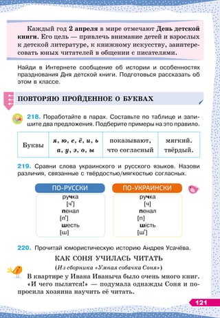 Каждый год 2 апреля в мире отмечают День детской
книги. Его цель
 
— привлечь внимание детей и взрослых
к детской литературе, к книжному искусству, заинтере-
совать юных читателей в общении с писателями.
Найди в Интернете сообщение об истории и особенностях
празднования Дня детской книги. Подготовься рассказать об
этом в классе.
Повторяю
п
рой
д
енное о буквах
218.
	
Поработайте в парах. Составьте по таблице и запи-
шите два предложения. Подберите примеры на это правило.
Буквы
я, ю, е, ё, и, ь
а, у, э, о, ы
показывают,
что согласный
мягкий.
твёрдый.
219.
	
Сравни слова украинского и русского языков. Назови
различия, связанные с твёрдостью/мягкостью согласных.
ручка
            
[ч ]
пенал
         
[п ]
шесть
         
[ш]
ручка
            
[ч]
пенал
         
[п]
шість
         
[ш ]
ПО-РУССКИ ПО-УКРАИНСКИ
220.
	
Прочитай юмористическую историю Андрея Усачёва.
КАК СОНЯ УЧИЛАСЬ ЧИТАТЬ
(Из сборника «Умная собачка Соня»)
В квартире у Ивана Иваныча было очень много книг.
«И чего пылятся!»
 
— подумала однажды Соня и по-
просила хозяина научить её читать.
121
 