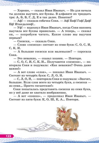 — Хорошо,
 
— сказал Иван Иваныч.
 
— Но для начала
ты должна выучить все буквы. В
 
алфавите их тридцать
три: А, Б, В, Г, Д, Е и так далее. Понятно?
— Аф! 
— сказала собачка Соня.
 
— Аф! Баф! Гаф! Даф!
Еф! Итакдалееф!..
— Уф!
 
— вздохнул Иван Иваныч, когда Соня наконец
выучила все буквы правильно.
 
— А
 
теперь,
 
— сказал
он,
 
— попробуем читать. Какое слово мы выучим
первым?
— Сосиски,
 
— сказала Соня.
— Слово «сосиски» состоит из семи букв: С, О, С, И,
С, К, И.
— А
 
большие сосиски или маленькие?
 
— спросила
Соня.
— Это неважно,
 
— сказал хозяин.
 
— Повтори.
— С, О, С, И, С, К, И… Получаются «сосиски»,
 
— по-
вторила Соня и подумала: «Как неважно? Очень даже
важно!»
— А
 
вот слово «слон»,
 
— показал Иван Иваныч.
 
—
Состоит из четырёх букв: С, Л, О, Н.
— С, Л, О, Н,
 
— повторила Соня и подумала: «Значит,
большие. Если слон всего из четырёх букв, а сосиски
 
—
из семи… Просто гигантские!»
Соня попыталась представить сосиски из семи букв,
но у неё даже не хватило воображения.
— А
 
вот «кошка»,
 
— продолжал Иван Иваныч.
 
—
Состоит из пяти букв: К, О, Ш, К, А… Повтори.
122
 