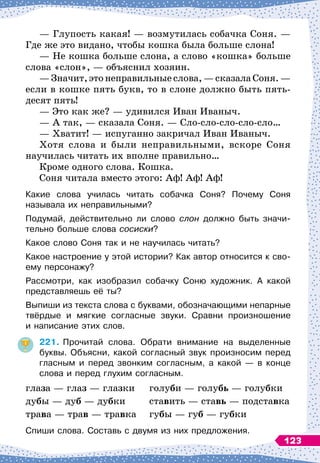 — Глупость какая!
 
— возмутилась собачка Соня.
 
—
Где же это видано, чтобы кошка была больше слона!
— Не кошка больше слона, а слово «кошка» больше
слова «слон»,
 
— объяснил хозяин.
— Значит, это неправильные слова,
 
— сказала Соня.
 
—
если в кошке пять букв, то в слоне должно быть пять
­
десят пять!
— Это как же?
 
— удивился Иван Иваныч.
— А
 
так,
 
— сказала Соня.
 
— Сло-сло-сло-сло-сло…
— Хватит!
 
— испуганно закричал Иван Иваныч.
Хотя слова и были неправильными, вскоре Соня
научилась читать их вполне правильно…
Кроме одного слова. Кошка.
Соня читала вместо этого: Аф! Аф! Аф!
Какие слова училась читать собачка Соня? Почему Соня	
называла их неправильными?
Подумай, действительно ли слово слон должно быть значи-
тельно больше слова сосиски?
Какое слово Соня так и не научилась читать?
Какое настроение у этой истории? Как автор относится к сво-
ему персонажу?
Рассмотри, как изобразил собачку Соню художник. А
 
какой
представляешь её ты?
Выпиши из текста слова с буквами, обозначающими непарные
твёрдые и мягкие согласные звуки. Сравни произношение	
и написание этих слов.
221.
	
Прочитай слова. Обрати внимание на выделенные
буквы. Объясни, какой согласный звук произносим перед
гласным и перед звонким согласным, а какой
 
— в конце
слова и перед глухим согласным.
глаза
 
— глаз
 
— глазки
	
голуби
 
— голубь
 
— голубки
дубы
 
— дуб
 
— дубки
	
ставить
 
— ставь
 
— подставка
трава
 
— трав
 
— травка
	
губы
 
— губ
 
— губки
Спиши слова. Составь с двумя из них предложения.
123
 