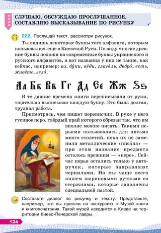 С
лушаю, обсуж
д
аю
п
рослушанное.
С
оставляю высказывание
п
о рисунку
222.
	
Послушай текст, рассмотри рисунок.
Ты видишь некоторые буквы того алфавита, которым
пользовались ещё в Киевской Руси. По
 
виду многие древ-
ние буквы похожи на современные буквы украинского и
русского алфавитов, а вот названия у них не такие, как
сейчас, например: аз, буки, веди, глаголь, добро, есть,
живете, зело.
В те давние времена книги переписывали от руки,
тщательно выписывая каждую букву. Это была долгая,
трудная работа.
Присмотрись, чем пишет переписчик. В
 
руке у него
гусиное перо, твёрдый край которого обрезан так, что им
вполне можно писать. Такими пе-
рьями пользовались для письма
много столетий, пока их не заме-
нили металлические «писала»
 
—
при этом название предмета
осталось прежним
 
— «перо». Сей-
час перья остались только у авто
­
ручек, которые заправляют
чернилами. Но мы чаще всего
пишем шариковыми ручками со
стержнями, которые заполнены
специальной пастой.
Составьте диалог по рисунку и тексту. Представьте,	
на
­
пример, что вы пришли на экскурсию в Музей книги	
и книгопечатания. Такой музей находится в Киеве на тер-	
ритории Киево-Печерской лавры.
124
 