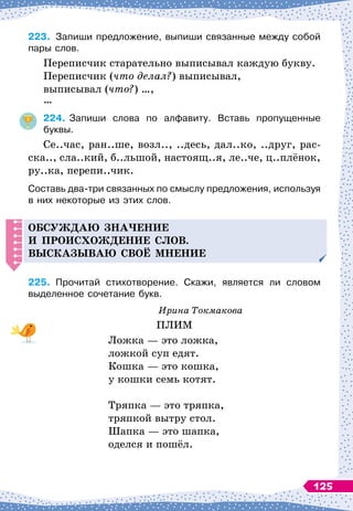 223.
	
Запиши предложение, выпиши связанные между собой
пары слов.
Переписчик старательно выписывал каждую букву.
Переписчик (что делал?) выписывал,
выписывал (что?) …,
…
224.
	
Запиши слова по алфавиту. Вставь пропущенные
буквы.
Се..час, ран..ше, возл.., ..десь, дал..ко, ..друг, рас-
ска.., сла..кий, б..льшой, настоящ..я, ле..че, ц..плёнок,
ру..ка, перепи..чик.
Составь два-три связанных по смыслу предложения, используя
в них некоторые из этих слов.
О
бсуж
д
аю зна
ч
ение
и
п
роисхож
д
ение слов.
В
ысказываю своё мнение
225.
	
Прочитай стихотворение. Скажи, является ли словом	
выделенное сочетание букв.
Ирина Токмакова
ПЛИМ
Ложка
 
— это ложка,
ложкой суп едят.
Кошка
 
— это кошка,
у кошки семь котят.
Тряпка
 
— это тряпка,
тряпкой вытру стол.
Шапка
 
— это шапка,
оделся и пошёл.
125
 