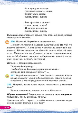 А я придумал слово,
смешное слово
 
— плим.
Я повторяю снова:
плим, плим, плим!
Вот прыгает и скачет
плим, плим, плим!
И ничего не значит
плим, плим, плим.
Выпиши из стихотворения четыре-пять слов, значение которых
ты можешь объяснить.
226.
	
Прочитай. Вдумайся в значение слов.
Почему смородина названа смородиной? Не так то
просто ответить. А
 
вот слово черника по значению по-
нятное. Её так назвали за тёмный, почти чёрный цвет
ягод. Можешь ли ты объяснить такие слова-названия,
как подберёзовик, желток, подорожник, тысячелист­
ник, синичка, медведь, снеговик?
Дополни и запиши предложения.
Черника (по цвету) …
Подберёзовик (по месту расположения) …
Медведя так называют потому, …
227.
	
Поработайте в парах. Поиграйте со словами. Кто-то
из вас описывает какой-либо предмет или действие, не на-
зывая его, а кто-то угадывает его и называет словом.
228.
	
Подумай, какие слова можно подслушать у весенней
воды?
Капля, капелька, капель, капать, булькать…
О
брати внимание! Такие слова называются звукоподража-
тельными. Как ты думаешь, почему?
Удалось ли тебе с первого раза без запинки прочитать выде-
ленное слово? Сколько в нём букв?
126
 