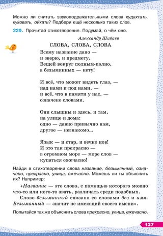 Можно ли считать звукоподражательными слова кудахтать,
куковать, ойкать? Подбери ещё несколько таких слов.
229.
	
Прочитай стихотворение. Подумай, о чём оно.
Александр Шибаев
СЛОВА, СЛОВА, СЛОВА
Всему название дано
 
—
и зверю, и предмету.
Вещей вокруг полным-полно,
а безымянных
 
— нету!
И всё, что может видеть глаз,
 
—
над нами и под нами, 
—
и всё, что в памяти у нас,
 
—
означено словами.
Они слышны и здесь, и там,
на улице и дома:
одно
 
— давно привычно нам,
другое
 
— незнакомо…
Язык
 
— и стар, и вечно нов!
И это так прекрасно
 
—
в огромном море
 
— море слов
 
—
купаться ежечасно!
Найди в стихотворении слова название, безымянный, озна-
чено, прекрасно, улица, ежечасно. Можешь ли ты объяснить
их? Например:
«Название
 
— это слово, с помощью которого можно
что-то или кого-то звать, различать среди подобных.
Слово безымянный связано со словами без и имя.
Безымянный
 
— значит не имеющий своего имени».
Попытайся так же объяснить слова прекрасно, улица, ежечасно.
127
 