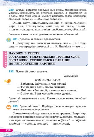 230.
	
Спиши, вставляя пропущенные буквы. Некоторые слова
можешь записывать не отдельно каждое, а объединяя их	
в пары. При этом можно немного изменять слова, например:
обы..ный, сосул..ки
 
— обы..ные сосул..ки.
Оч..нь, сосул..ки, со..нце, хор..шо, л..нейка, ч..ловек,
кора..лик, огл..нулась, коне..но, ме..ведь, пт..цы,
н..льзя, три..цать, пом..гаешь, любопы..ство, обы..ный.
Значение каких слов из данных ты можешь объяснить?
231.
	
Дополни и запиши предложения.
1. Кукушку так называют потому, что … . 2. Поду-
шка
 
— это предмет, который … . 3. Линейка
 
— это … .
Н
ахожу в тексте,
составляю темати
ч
еские гру
пп
ы слов.
С
оставляю устное высказывание
п
о ре
п
ро
д
укции картины
232.
	
Прочитай стихотворение.
Яков Аким
КТО КОМУ КТО?
—
Б
абушка, бабушка, я чья дочка?
— Ты Федина дочь, моего сыночка.
— Мой папа большой, а совсем не сыночек!
— Сыночек.
Б
рат четырёх моих дочек.
Прочитай выделенные слова. Каким словом можно их объе
­
динить?
233.
	
Прочитай текст. Подбери свои примеры, дополни	
незаконченные предложения.
Слова можно объединять в разные группы. Например,
подобрать похожие по значению (дети, ребята, малыши)
или противоположные по значению (белый
 
— чёрный,
сладкий
 
— кислый, большой
 
— маленький).
128
 