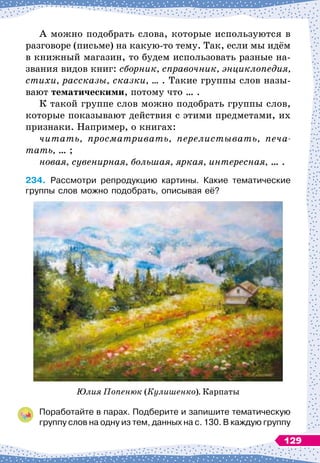 А можно подобрать слова, которые используются в
разговоре (письме) на какую-то тему. Так, если мы идём
в книжный магазин, то будем использовать разные на-
звания видов книг: сборник, справочник, энциклопедия,
стихи, рассказы, сказки, … . Такие группы слов назы-
вают тематическими, потому что … .
К такой группе слов можно подобрать группы слов,
которые показывают действия с этими предметами, их
признаки. Например, о книгах:
читать, просматривать, перелистывать, печа
-
тать, … ;
новая, сувенирная, большая, яркая, интересная, … .
234.
	
Рассмотри репродукцию картины. Какие тематические
группы слов можно подобрать, описывая её?
Юлия Попенюк (Кулишенко). Карпаты
Поработайте в парах. Подберите и запишите тематическую
группу слов на одну из тем, данных на с. 130. В
 
каждую группу	
129
 