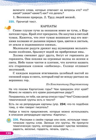 включите слова, которые отвечают на вопросы кто? что?
какой? (какая? какие?) как? что делать?
1. Весенняя природа. 2. Труд людей весной.
235.
	
Прочитай текст.
КАРПАТЫ
Синие глухие тучи за окошком вовсе не тучи, а Кар-
патские горы. Край этот прекрасен. Он закутан в светлый
туман. Кажется, что этот туман возникает над его мяг-
кими холмами от дыхания первых трав, цветов и листьев,
от земли и поднявшихся озимых.
Маленькие радуги дрожат над шумящими мельнич-
ными колёсами, брызжут водой на прибрежные ивы.
Холмы сменяют друг друга, бегут от горизонта до
горизонта. Они похожи на огромные волны из зелени и
света. Небо такое чистое и плотное, что хочется назвать
его старинным словом «небосвод». Солнце отливает
желтизной.
С каждым вздохом втягиваешь целебный настой из
сосновой коры и снега, который ещё не всюду растаял на
вершинах гор.
По
 
Константину Паустовскому
На что похожи Карпатские горы? Чем прекрасен этот край?
Можно ли назвать его краем разноцветных радуг?
Понравилось ли тебе, как автор описал горы? Чем? Слова какой
тематической группы есть в тексте?
Есть ли на репродукции картины (упр. 234) что-то подобное
тому, о чём говорит писатель?
Найди в тексте предложения, которые можно использовать	
в описании репродукции картины «Карпаты».
236.
	
Расскажи о своём городе или селе, используя тема-
тические группы слов. Запиши эти группы. Не пропусти	
тематическую группу, которая называет чувства человека:
радость, веселье, гордость, печаль, грусть, … .
130
 