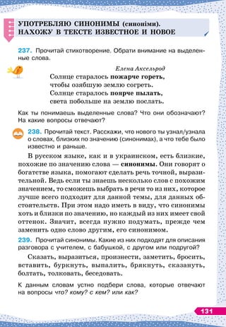 Уп
отребляю синонимы (синоніми).
Н
ахожу в тексте известное и новое
237.
	
Прочитай стихотворение. Обрати внимание на выделен-
ные слова.
Елена Аксельрод
Солнце старалось пожарче гореть,
чтобы озябшую землю согреть.
Солнце старалось поярче пылать,
света побольше на землю послать.
Как ты понимаешь выделенные слова? Что они обозначают?
На
 
какие вопросы отвечают?
238.
	
Прочитай текст. Расскажи, что нового ты узнал/узнала
о словах, близких по значению (синонимах), а что тебе было
известно и раньше.
В русском языке, как и в украинском, есть близкие,
похожие по значению слова
 
— синонимы. Они говорят о
богатстве языка, помогают сделать речь точной, вырази-
тельной. Ведь если ты знаешь несколько слов с похожим
значением, то сможешь выбрать в речи то из них, которое
лучше всего подходит для данной темы, для данных об-
стоятельств. При этом надо иметь в виду, что синонимы
хоть и близки по значению, но каждый из них имеет свой
оттенок. Значит, всегда нужно подумать, прежде чем
заменить одно слово другим, его синонимом.
239.
	
Прочитай синонимы. Какие из них подходят для описания
разговора с учителем, с бабушкой, с другом или подругой?
Сказать, выразиться, произнести, заметить, бросить,
вставить, буркнуть, выпалить, брякнуть, сказануть,
болтать, толковать, беседовать.
К данным словам устно подбери слова, которые отвечают	
на вопросы что? кому? с кем? или как?
131
 