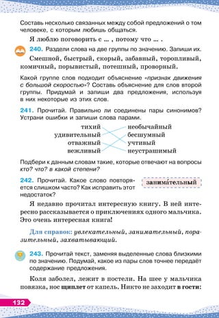 Составь несколько связанных между собой предложений о том
человеке, с которым любишь общаться.
Я люблю поговорить с … , потому что … .
240.
	
Раздели слова на две группы по значению. Запиши их.
Смешной, быстрый, скорый, забавный, торопливый,
комичный, порывистый, потешный, проворный.
Какой группе слов подходит объяснение «признак движения
с большой скоростью»? Составь объяснение для слов второй
группы. Придумай и запиши два предложения, используя	
в них некоторые из этих слов.
241.
	
Прочитай. Правильно ли соединены пары синонимов?
Устрани ошибки и запиши слова парами.
	
тихий
	
необычайный
	
удивительный
	
бесшумный
	
отважный
	
учтивый
	
вежливый
	
неустрашимый
Подбери к данным словам такие, которые отвечают на вопросы
кто? что? в какой степени?
242.
	
Прочитай. Какое слово повторя-
ется слишком часто? Как исправить этот
недостаток?
Я недавно прочитал интересную книгу. В
 
ней инте-
ресно рассказывается о приключениях одного мальчика.
Это очень интересная книга!
Для справок: увлекательный, занимательный, по
­
ра
-
зительный, захватывающий.
243.
	
Прочитай текст, заменяя выделенные слова близкими
по значению. Подумай, какое из пары слов точнее передаёт
содержание предложения.
Коля заболел, лежит в постели. На
 
шее у мальчика
повязка, нос щиплет от капель. Никто не заходит в гости:
заним тельный
132
 