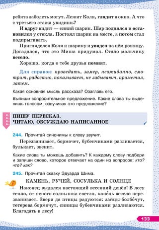 ребята заболеть могут. Лежит Коля, глядит в окно. А
 
что
с третьего этажа увидишь?
И вдруг видит
 
— синий шарик. Шар поднялся и оста-
новился у стекла. Постоял шарик на месте, а потом стал
подпрыгивать.
Пригляделся Коля к шарику и увидел на нём рожицу.
Догадался, что это Миша придумал. Стало мальчику
весело.
Хорошо, когда о тебе друзья помнят.
Для справок: проведать, замер, неожиданно, смо­
трит, радостно, покалывает, не забывают, приметил,
затем.
Какая основная мысль рассказа? Озаглавь его.
Выпиши вопросительное предложение. Какие слова ты выде-
лишь голосом, озвучивая это предложение?
Пишу
п
ересказ.
Читаю, обсуж
д
аю на
п
исанное
244.
	
Прочитай синонимы к слову звучит.
Перезванивает, бормочет, бубенчиками разливается,
булькает, звенит.
Какие слова ты можешь добавить? К
 
каждому слову подбери
и запиши слово, которое отвечает на один из вопросов: кто?
что? как?
245.
	
Прочитай сказку Эдуарда Шима.
КАМЕНЬ, РУЧЕЙ, СОСУЛЬКА И СОЛНЦЕ
Наконец выдался настоящий весенний денёк! В
 
лесу
тепло, от ясного солнышка светло, капель весело пере-
званивает. Звери да птицы радуются: зайцы болбочут,
тетерева бормочут, синицы бубенчиками разливаются.
Благодать в лесу!
133
 