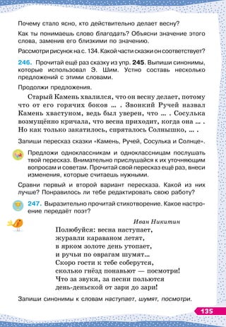 Почему стало ясно, кто действительно делает весну?
Как ты понимаешь слово благодать? Объясни значение этого
слова, заменив его близкими по значению.
Рассмотририсунокнас.134.Какойчастисказкионсоответствует?
246.
	
Прочитай ещё раз сказку из упр. 245. Выпиши синонимы,
которые использовал Э. Шим. Устно составь несколько	
предложений с этими словами.
Продолжи предложения.
Старый Камень хвалился, что он весну делает, потому
что от его горячих боков … . Звонкий Ручей назвал
Камень хвастуном, ведь был уверен, что … . Сосулька
возмущённо кричала, что весна приходит, когда она … .
Но как только закатилось, спряталось Солнышко, … .
Запиши пересказ сказки «Камень, Ручей, Сосулька и Солнце».
Предложи одноклассникам и одноклассницам послушать
твой пересказ. Внимательно прислушайся к их уточняющим
вопросам и советам. Прочитай свой пересказ ещё раз, внеси
изменения, которые считаешь нужными.
Сравни первый и второй вариант пересказа. Какой из них
лучше? Понравилось ли тебе редактировать свою работу?
247.
	
Выразительно прочитай стихотворение. Какое настро-
ение передаёт поэт?
Иван Никитин
Полюбуйся: весна наступает,
журавли караваном летят,
в ярком золоте день утопает,
и ручьи по оврагам шумят…
Скоро гости к тебе соберутся,
сколько гнёзд понавьют
 
— посмотри!
Что за звуки, за песни польются
день-деньской от зари до зари!
Запиши синонимы к словам наступает, шумят, посмотри.
135
 