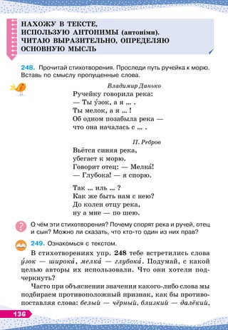Н
ахожу в тексте,
ис
п
ользую антонимы (антоніми).
Читаю выразительно, о
п
ре
д
еляю
основную мысль
248.
	
Прочитай стихотворения. Проследи путь ручейка к морю.
Вставь по смыслу пропущенные слова.
Владимир Данько
Ручейку говорила река:
— Ты узок, а я … .
Ты мелок, а я … !
Об одном позабыла река
 
—
что она началась с … .
П. Ребров
Вьётся синяя река,
убегает к морю.
Говорит отец:
 
— Мелка!
— Глубока!
 
— я спорю.
Так … иль … ?
Как же быть нам с нею?
До колен отцу река,
ну а мне
 
— по шею.
О
 
чём эти стихотворения? Почему спорят река и ручей, отец
и сын? Можно ли сказать, что кто-то один из них прав?
249.
	
Ознакомься с текстом.
В стихотворениях упр. 248 тебе встретились слова
зок — широка, мелка
 
— глубока. Подумай, с какой
целью авторы их использовали. Что они хотели под-
черкнуть?
Часто при объяснении значения какого-либо слова мы
подбираем противоположный признак, как бы противо-
поставляя слова: белый
 
— чёрный, близкий
 
— далёкий,
136
 