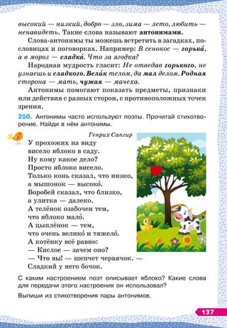 высокий
 
— низкий, добро
 
— зло, зима
 
— лето, любить
 
—
ненавидеть. Такие слова называют антонимами.
Слова-антонимы ты можешь встретить в загадках, по-
словицах и поговорках. Например: В
 
сенокос
 
— горька,
а в мороз
 
— сладка. Что за ягодка?
Народная мудрость гласит: Не отведав горького, не
узнаешь и сладкого. Велик телом, да мал делом. Родная
сторона
 
— мать, чужая
 
— мачеха.
Антонимы помогают показать предметы, признаки
или действия с разных сторон, с противоположных точек
зрения.
250.
	
Антонимы часто используют поэты. Прочитай стихотво-
рение. Найди в нём антонимы.
Генрих Сапгир
У прохожих на виду
висело яблоко в саду.
Ну кому какое дело?
Просто яблоко висело.
Только конь сказал, что низко,
а мышонок
 
— высоко.
Воробей сказал, что близко,
а улитка
 
— далеко.
А телёнок озабочен тем,
что яблоко мало.
А цыплёнок
 
— тем,
что очень велико и тяжело.
А котёнку всё равно:
— Кислое
 
— зачем оно?
— Что вы!
 
— шепчет червячок.
 
—
Сладкий у него бочок.
С каким настроением поэт описывает яблоко? Какие слова	
для передачи этого настроения он использовал?
Выпиши из стихотворения пары антонимов.
137
 