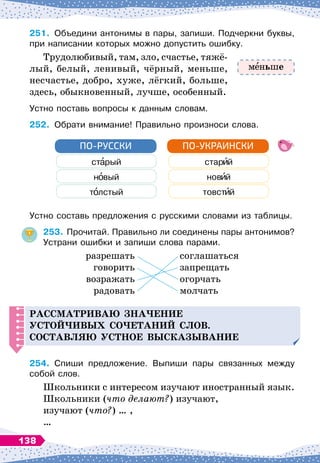 251.
	
Объедини антонимы в пары, запиши. Подчеркни буквы,
при написании которых можно допустить ошибку.
Трудолюбивый, там, зло, счастье, тяжё-
лый, белый, ленивый, чёрный, меньше,
несчастье, добро, хуже, лёгкий, больше,
здесь, обыкновенный, лучше, особенный.
Устно поставь вопросы к данным словам.
252.
	
Обрати внимание! Правильно произноси слова.
ст рый стар й
н вый нов й
т лстый товст й
ПО-РУССКИ ПО-УКРАИНСКИ
Устно составь предложения с русскими словами из таблицы.
253.
	
Прочитай. Правильно ли соединены пары антонимов?
Устрани ошибки и запиши слова парами.
	
разрешать
	
соглашаться
	
говорить
	
запрещать
	
возражать
	
огорчать
	
радовать
	
молчать
Р
ассматриваю зна
ч
ение
устой
ч
ивых со
ч
етаний слов.
С
оставляю устное высказывание
254.
	
Спиши предложение. Выпиши пары связанных между
собой слов.
Школьники с интересом изучают иностранный язык.
Школьники (что делают?) изучают,
изучают (что?) … ,
…
м ньше
138
 