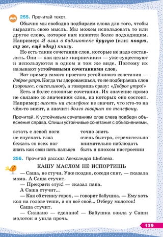 255.
	
Прочитай текст.
Обычно мы свободно подбираем слова для того, чтобы
выразить свою мысль. Мы можем использовать то или
другое слово, которое нам кажется более подходящим.
Например: Я взял в библиотеке другую (или: новую,
ту же, ещё одну) книгу.
Но есть такие сочетания слов, которые не надо состав-
лять. Они
 
— как целые «кирпичики»
 
— уже существуют
и используются в одном и том же виде. Поэтому их
называют устойчивыми сочетаниями слов.
Вот пример самого простого устойчивого сочетания
 
—
доброе утро. Когда ты здороваешься, то не подбираешь слов
(хорошее, счастливое), а говоришь сразу:
 
«Доброе утро!»
Есть и более сложные сочетания. Их значение прямо
не связано со значением слов, из которых оно состоит.
Например: висеть на телефоне не значит, что кто-то на
чём-то висит, а значит: долго говорит по телефону.
Прочитай. К
 
устойчивым сочетаниям слов слева подбери объ-
яснения справа. Спиши устойчивые сочетания с объяснениями.
встать с левой ноги
не спускать глаз
бежать со всех ног
знать как свои пять пальцев
точно знать
очень быстро, стремительно
внимательно наблюдать
быть в плохом настроении
256.
	
Прочитай рассказ Александра Шибаева.
КАШУ МАСЛОМ НЕ ИСПОРТИШЬ
— Саша, не стучи. Уже поздно, соседи спят,
 
— сказала
мама. А
 
Саша стучит.
— Прекрати стук!
 
— сказал папа.
А Саша стучит…
— Как об стенку горох,
 
— говорит бабушка.
 
— Ему хоть
кол на голове теши, а он всё своё… Отберу молоток!
Саша стучит.
— Сказано
 
— сделано!
 
— Бабушка взяла у Саши
молоток и ушла прочь.
139
 