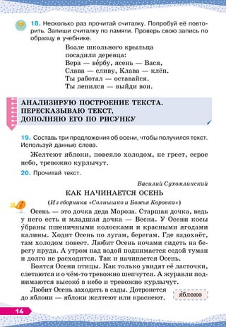 18.
	
Несколько раз прочитай считалку. Попробуй её повто-
рить. Запиши считалку по памяти. Проверь свою запись по
образцу в учебнике.
Возле школьного крыльца
посадили деревца:
Вера
 
— вербу, ясень
 
— Вася,
Слава
 
— сливу, Клава
 
— клён.
Ты работал
 
— оставайся.
Ты ленился
 
— выйди вон.
А
нализирую
п
остроение текста.
Пересказываю текст,
д
о
п
олняю его
п
о рисунку
19.
	
Составь три предложения об осени, чтобы получился текст.
Используй данные слова.
Желтеют яблоки, повеяло холодом, не греет, серое
небо, тревожно курлычут.
20.
	
Прочитай текст.
Василий Сухомлинский
КАК НАЧИНАЕТСЯ ОСЕНЬ
(Из сборника «Солнышко и Божья Коровка»)
Осень
 
— это дочка деда Мороза. Старшая дочка, ведь
у него есть и младшая дочка
 
— Весна. У
 
Осени косы
убраны пшеничными колосками и красными ягодами
калины. Ходит Осень по лугам, берегам. Где вздохнёт,
там холодом повеет. Любит Осень ночами сидеть на бе-
регу пруда. А
 
утром над водой поднимается седой туман
и долго не расходится. Так и начинается Осень.
Боятся Осени птицы. Как только увидят её ласточки,
слетаются и о чём-то тревожно шепчутся. А
 
журавли под-
нимаются высоко в небо и тревожно курлычут.
Любит Осень заходить в сады. Дотронется
до яблони
 
— яблоки желтеют или краснеют. блоко
14
 