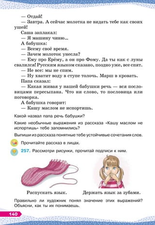 — Отдай!
— Завтра. А
 
сейчас молотка не видать тебе как своих
ушей!
Саша заплакал:
— Я машину чиню…
А бабушка:
— Всему своё время.
— Зачем молоток унесла?
— Ему про Ерёму, а он про Фому. Да ты как с луны
свалился! Русским языком сказано, поздно уже, все спят.
— Не все: мы не спим.
— Ну хватит воду в ступе толочь. Марш в кровать.
Папа сказал:
— Какая живая у нашей бабушки речь
 
— вся посло-
вицами пересыпана. Что ни слово, то пословица или
поговорка.
А бабушка говорит:
— Кашу маслом не испортишь.
Какой назвал папа речь бабушки?
Какие необычные выражения из рассказа «Кашу маслом не	
испортишь» тебе запомнились?
Выпиши из рассказа понятные тебе устойчивые сочетания слов.
Прочитайте рассказ в лицах.
257.
	
Рассмотри рисунки, прочитай подписи к ним.
Распускать язык. Держать язык за зубами.
Правильно ли художник понял значение этих выражений?	
Объясни, как ты их понимаешь.
140
 