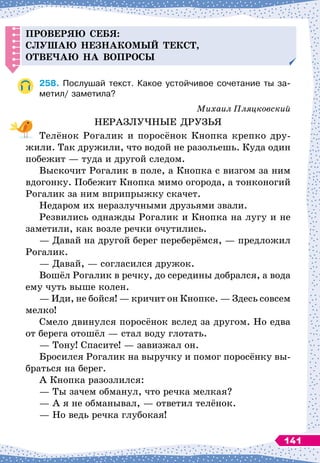 Проверяю себя:
слушаю незнакомый текст,
отве
ч
аю на во
п
росы
258.
	
Послушай текст. Какое устойчивое сочетание ты за-
метил/ заметила?
Михаил Пляцковский
НЕРАЗЛУЧНЫЕ ДРУЗЬЯ
Телёнок Рогалик и поросёнок Кнопка крепко дру-
жили. Так дружили, что водой не разольешь. Куда один
побежит
 
— туда и другой следом.
Выскочит Рогалик в поле, а Кнопка с визгом за ним
вдогонку. Побежит Кнопка мимо огорода, а тонконогий
Рогалик за ним вприпрыжку скачет.
Недаром их неразлучными друзьями звали.
Резвились однажды Рогалик и Кнопка на лугу и не
заметили, как возле речки очутились.
— Давай на другой берег переберёмся,
 
— предложил
Рогалик.
— Давай,
 
— согласился дружок.
Вошёл Рогалик в речку, до середины добрался, а вода
ему чуть выше колен.
— Иди, не бойся!
 
— кричит он Кнопке.
 
— Здесь совсем
мелко!
Смело двинулся поросёнок вслед за другом. Но едва
от берега отошёл
 
— стал воду глотать.
— Тону! Спасите!
 
— завизжал он.
Бросился Рогалик на выручку и помог поросёнку вы-
браться на берег.
А Кнопка разозлился:
— Ты зачем обманул, что речка мелкая?
— А
 
я не обманывал,
 
— ответил телёнок.
— Но ведь речка глубокая!
141
 