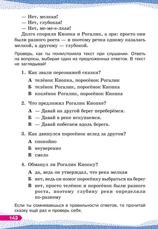 — Нет, мелкая!
— Нет, глубокая!
— Нет, ме-ме-е-лкая!
Долго спорили Кнопка и Рогалик, а зря: просто они
были разного роста
 
— и поэтому речка одному казалась
мелкой, а другому
 
— глубокой.
Проверь, как ты понял/поняла текст при слушании. Ответь	
на вопросы, выбирая один из предложенных ответов. В
 
текст	
не заглядывай!
1.
	
Как звали персонажей сказки?
	А	 телёнок Кнопка, поросёнок Рогалик
	Б	 телёнок Рогалик, поросёнок Кнопка
	В	 козлёнок Рогалик, поросёнок Кнопка
2.
	
Что предложил Рогалик Кнопке?
	А	 — Давай на другой берег переберёмся.
	Б	 — Давай в реке искупаемся.
	В	 — Давай побегаем вдоль берега.
3.
	
Как двинулся поросёнок вслед за другом?
	А	 спокойно
	Б	 неуверенно
	В	 смело
4.
	
Обманул ли Рогалик Кнопку?
	А	 да, ведь он утверждал, что река мелкая
	Б	
нет, ведь он помог поросёнку выбраться на берег
	В	 нет, просто телёнок и поросёнок были разного
		
роста, поэтому глубину реки определяли
		
по-разному
Если ты сомневаешься в правильности ответов, то прочитай
сказку ещё раз и проверь себя.
142
 