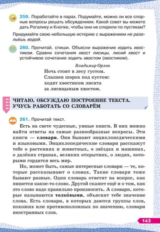 259.
	
Поработайте в парах. Подумайте, можно ли все спор-
ные вопросы решать обсуждением. Какой совет вы можете
дать Рогалику и Кнопке, чтобы они не спорили по пустякам?
Придумайте свою небольшую историю с выражением не разо-
льёшь водой.
260.
	
Прочитай, спиши. Объясни выражение ходить хвос
­
тиком. Сравни сочетания хвост лисицы, лисий хвост и	
ус
­
тойчивое сочетание ходить хвостом (хвостиком).
Владимир Орлов
Ночь стоит в лесу густом.
Слышен шорох под кустом:
ходят хвостиком лисята
за лисицыным хвостом.
Читаю, обсуж
д
аю
п
остроение текста.
Уч
усь работать со словарём
261.
	
Прочитай текст.
Есть на свете чудесные, умные книги. В
 
них можно
найти ответы на самые разнообразные вопросы. Эти
книги
 
— словари. Они бывают энциклопедическими
и языковыми. Энциклопедические словари расскажут
тебе о растениях и животных, о звёздах и машинах,
о далёких странах, великих открытиях, о людях, кото-
рыми гордится весь мир.
Но, может быть, самые интересные словари
 
— те, ко-
торые рассказывают о словах. Такие словари тоже
бывают разные. Один словарь ответит на вопрос, как
пишется какое-то слово. Другой скажет ещё и о том, как
это слово надо правильно произносить. А
 
словари, кото-
рые называются толковыми, объяснят тебе значение
слова. Есть словари, в которых даются группы слов,
похожих или противоположных по значению, словари
иностранных слов.
143
 