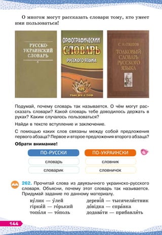 О многом могут рассказать словари тому, кто умеет
ими пользоваться!
Подумай, почему словарь так называется. О
 
чём могут рас-
сказать словари? Какой словарь тебе доводилось держать в
руках? Каким случалось пользоваться?
Найди в тексте вступление и заключение.
С помощью каких слов связаны между собой предложения
первого абзаца? Первое и второе предложения второго абзаца?
О
брати внимание!
словарь
словарик
ПО-РУССКИ
словник
словничок
ПО-УКРАИНСКИ
262.
	
Прочитай слова из двуязычного украинско-русского
словаря. Объясни, почему этот словарь так называется.	
Придумай задание по данному материалу.
вулик
 
— улей
	
деревій
 
— тысячелистник
гіркий
 
— горький
	
довідка
 
— справка
тополя — тополь
	
додавати
 
— прибавлять
144
 