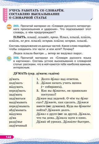 Уч
усь работать со словарём.
С
оставляю высказывание
о словарной статье
265.
	
Прочитай материал из «Словаря русского литератур-
ного произношения и ударения». Что подсказывает этот
словарь, о чём предупреждает?
П
ЛЫТЬ
, плыву, плывёт, прош. Плыл, плыла, плыло,
плыли, не рек. плыло; неправ. плыла; неправ. плыли.
Составь предложение из данных частей. Какое слово подойдёт,
чтобы соединить эти части: и или хотя? Почему?
Лодка плыла быстро … ветер не надувал парус.
266.
	
Прочитай материал из «Словаря русского языка	
в картинках». Составь устное высказывание о словарной
статье: расскажи, что в ней кажется тебе наиболее важным,
интересным.
ДУ
МАТЬ
(укр. думати; гадати)
думать
подумать
выдумать
передумать
задумать
задуматься
выдумывать
передумывать
обдумывать
выдумка
дума
раздумье
задумчивый
1.
	
Долго думал над ответом.
2.
	
Думаю начать учить щенка
	
(= собираюсь).
3.
	
Как вы думаете, он правильно
	
поступил?
Думаю над задачей. О
 
чём ты дума­
ешь? Думает, как сделать. Думаем
вместе (не: думаемо). Куда вы думаете
пойти? Думают долго.
Думал о друге (не: за друга). Думала,
что ты дома. Думали идти в кино.
Думай об уроках. Думайте быстрее.
146
 
