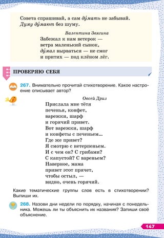 Совета спрашивай, а сам думать не забывай.
Думу думают без шуму.
Валентина Звягина
Забежал к нам ветерок
 
—
ветра маленький сынок,
думал вырваться
 
— не смог
и притих
 
— под клёном лёг.
Проверяю себя
267.
	
Внимательно прочитай стихотворение. Какое настро-
ение описывает автор?
Овсей Дриз
Прислала мне тётя
печенья, конфет,
варежки, шарф
и горячий привет.
Вот варежки, шарф
и конфеты с печеньем…
Где же привет?
Я смотрю с нетерпеньем.
И с чем он? С
 
грибами?
С капустой? С
 
вареньем?
Наверное, мама
привет этот прячет,
чтобы остыл,
 
—
видно, очень горячий.
Какие тематические группы слов есть в стихотворении?	
Выпиши их.
268.
	
Назови дни недели по порядку, начиная с понедель-
ника. Можешь ли ты объяснить их названия? Запиши своё
объяснение.
147
 