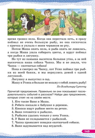 время громко пела. Когда она перестала петь, я сразу
поймал не очень большую рыбу, но она соскочила
с крючка и уплыла с моим червяком во рту.
Потом Maшa опять пела, и рыба опять не ловилась,
а когда Маша ушла собирать цветы, я вдруг поймал
три рыбки и лягушку.
Но тут из камыша вылетела большая утка, а за ней
выскочила наша собака Чапка. Мы и не знали, что
Чапка
 
— охотничья собака!
Пока я смотрел на Чапку, кот Усик поймал три рыб-
ки из моей банки, и мы вернулись домой с одной
лягушкой.
Лягушку я выпустил в сад.
Машу и Усика я больше не возьму с собой ловить рыбу!
По
 
Владимиру Сутееву
Прочитай предложения. Правильно ли они показывают после-
довательность событий в рассказе? Найди два предложения,
которые стоят не на своём месте.
1.
	
Кто такие Ваня и Маша.
2.
	
Ребята поехали к бабушке в деревню.
3.
	
Кнопки ищут рыбное место на речке.
4.
	
Ваня готовится к рыбалке.
5.
	
Рыбалка удалась только у кота Усика.
6.
	
У Вани не складывается с рыбалкой.
7.
	
Чапка проявляет повадки охотничьей собаки.
8.
	
Ваня задумывается над неудачей.
149
 