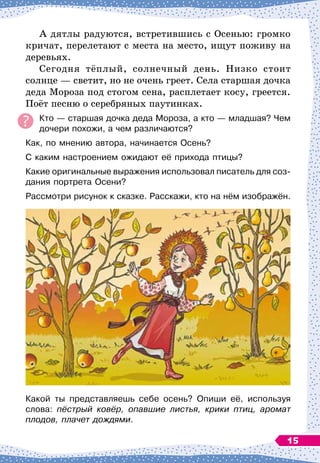 А дятлы радуются, встретившись с Осенью: громко
кричат, перелетают с места на место, ищут поживу на
деревьях.
Сегодня тёплый, солнечный день. Низко стоит
солнце
 
— светит, но не очень греет. Села старшая дочка
деда Мороза под стогом сена, расплетает косу, греется.
Поёт песню о серебряных паутинках.
Кто
 
— старшая дочка деда Мороза, а кто
 
— младшая? Чем
дочери похожи, а чем различаются?
Как, по мнению автора, начинается Осень?
С
 
каким настроением ожидают её прихода птицы?
Какие оригинальные выражения использовал писатель для соз-
дания портрета Осени?
Рассмотри рисунок к сказке. Расскажи, кто на нём изображён.
Какой ты представляешь себе осень? Опиши её, используя
слова: пёстрый ковёр, опавшие листья, крики птиц, аромат
плодов, плачет дождями.
15
 