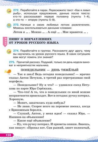 272.
	
Поработайте в парах. Перескажите текст «Как я ловил
рыбу», используя предложения, данные после текста:	
кто-то рассказывает первую половину (пункты 1–4),	
а кто-то
 
— вторую (пункты 5–8).
273.
	
Напиши о своих любимых летних развлечениях.	
Можешь воспользоваться данными словами:
Летом я … . Можно … . А
 
ещё … . Мне нравится … .
Пишу о в
п
е
ч
атлениях
от уроков русского языка
274.
	
Поработайте в группах. Расскажите друг другу, чему
вы научились на уроках русского языка. В
 
каких ситуациях
вам могут помочь эти знания?
275.
	
Прочитай рассказ. Подумай, только ли день недели вино-
ват в неприятностях мальчика.
ПОНЕДЕЛЬНИК
 
— ДЕНЬ ТЯЖЁЛЫЙ
— Так и знал! Ведь сегодня понедельник! 
— мрачно
сказал Антон Петухов, в третий раз перетряхивая свой
портфель.
— Понедельник? Ну и что?
 
— удивился сосед Пету-
хова по парте Юра Серёжкин.
— Что-что! А
 
то, что в понедельник со мной всякие
неприятности происходят. Вот и сегодня: ручку потерял.
Хорошую.
— Может, закатилась куда-нибудь?
— Не знаю. Скорее всего на перемене посеял, когда
с Брюквиным боролся.
— Слушай, Антон, у меня идея!
 
— сказал Юра.
 
—
Напиши-ка объявление!
— Какое ещё объявление?
— Ну, что ручку потерял. И приметы опиши. Знаешь,
как пишут: «Пропал кот. Сам рыжий, хвост полосатый,
150
 