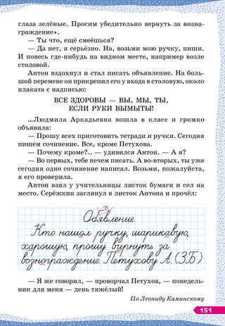 глаза зелёные. Просим убедительно вернуть за возна-
граждение».
— Ты что, ещё смеёшься?
— Да нет, я серьёзно. На, возьми мою ручку, пиши.
И повесь где-нибудь на видном месте, например возле
столовой.
Антон вздохнул и стал писать объявление. На
 
боль-
шой перемене он прикрепил его у входа в столовую, около
плаката с надписью:
ВСЕ ЗДОРОВЫ
 
— ВЫ, МЫ, ТЫ,
ЕСЛИ РУКИ ВЫМЫТЫ!
…Людмила Аркадьевна вошла в класс и громко
объявила:
— Прошу всех приготовить тетради и ручки. Сегодня
пишем сочинение. Все, кроме Петухова.
— Почему кроме?..
 
— удивился Антон.
 
— А
 
я?
— Во первых, тебе нечем писать. А
 
во-вторых, ты уже
сегодня одно сочинение написал. Возьми, пожалуйста,
я его проверила.
Антон взял у учительницы листок бумаги и сел на
место. Серёжкин заглянул в листок Антона и прочёл:
— Я же говорил,
 
— проворчал Петухов,
 
— понедель-
ник для меня — день тяжёлый!
По
 
Леониду Каминскому
151
 