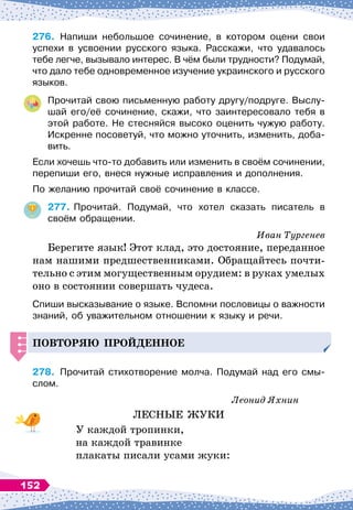 276.
	
Напиши небольшое сочинение, в котором оцени свои
успехи в усвоении русского языка. Расскажи, что удавалось
тебе легче, вызывало интерес. В
 
чём были трудности? Подумай,
что дало тебе одновременное изучение украинского и русского
языков.
Прочитай свою письменную работу другу/подруге. Выслу-
шай его/её сочинение, скажи, что заинтересовало тебя в
этой работе. Не стесняйся высоко оценить чужую работу.
Искренне посоветуй, что можно уточнить, изменить, доба-
вить.
Если хочешь что-то добавить или изменить в своём сочинении,
перепиши его, внеся нужные исправления и дополнения.
По желанию прочитай своё сочинение в классе.
277.
	
Прочитай. Подумай, что хотел сказать писатель в
своём обращении.
Иван Тургенев
Берегите язык! Этот клад, это достояние, переданное
нам нашими предшественниками. Обращайтесь почти-
тельно с этим могущественным орудием: в руках умелых
оно в состоянии совершать чудеса.
Спиши высказывание о языке. Вспомни пословицы о важности
знаний, об уважительном отношении к языку и речи.
Повторяю
п
рой
д
енное
278.
	
Прочитай стихотворение молча. Подумай над его смы
­
слом.
Леонид Яхнин
ЛЕСНЫЕ ЖУКИ
У каждой тропинки,
на каждой травинке
плакаты писали усами жуки:
152
 