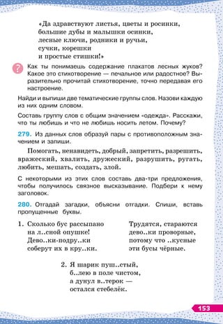 «Да здравствуют листья, цветы и росинки,
большие дубы и малышки осинки,
лесные ключи, родники и ручьи,
сучки, корешки
и простые стишки!»
Как ты понимаешь содержание плакатов лесных жуков?
Какое это стихотворение
 
— печальное или радостное? Вы-
разительно прочитай стихотворение, точно передавая его
настроение.
Найди и выпиши две тематические группы слов. Назови каждую
из них одним словом.
Составь группу слов с общим значением «одежда». Расскажи,
что ты любишь и что не любишь носить летом. Почему?
279.
	
Из
 
данных слов образуй пары с противоположным зна-
чением и запиши.
Помогать, ненавидеть, добрый, запретить, разрешить,
вражеский, хвалить, дружеский, разрушить, ругать,
любить, мешать, создать, злой.
С некоторыми из этих слов составь два-три предложения,	
чтобы получилось связное высказывание. Подбери к нему	
заголовок.
280.
	
Отгадай загадки, объясни отгадки. Спиши, вставь	
пропущенные
  
буквы.
1.
	
Сколько бус рассыпано
	
на л..сной опушке!
	
Дево..ки-подру..ки
	
соберут их в кру..ки.
	
Трудятся, стараются
	
дево..ки проворные,
	
потому что ..кусные
	
эти бусы чёрные.
2.
	
Я шарик пуш..стый,
	
б..лею в поле чистом,
	
а дунул в..терок
 
—
	
остался стебелёк.
153
 