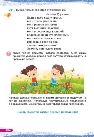 281.
	
Выразительно прочитай стихотворение.
Евгения Трутнева
Если в небе ходят грозы,
если травы расцвели,
если рано утром росы
гнут былинки до земли,
если в рощах над калиной
вплоть до ночи гул пчелиный,
если солнышком согрета
вся вода в реке до дна
 
—
значит, это уже лето!
Значит, кончилась весна!
Какие летние приметы назвала поэтесса? А
 
по каким	
приметам узнаёшь приход лета ты? Что хочешь сказать на	
прощание весне?
Напиши добрые пожелания своим друзьям и подругам на	
летние каникулы. Используй побудительные предложения	
с обращением. Внимательно расставляй знаки препинания.
Пусть сбудутся самые добрые пожелания!
154
 