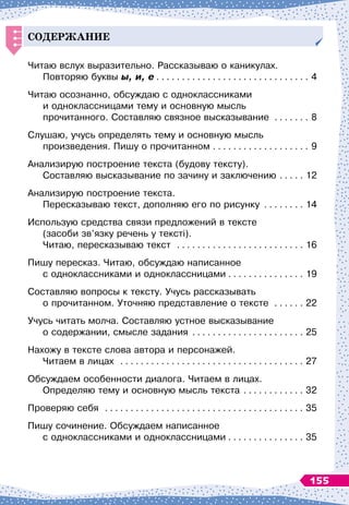 СО
Д
ЕРЖАНИЕ
Читаю вслух выразительно. Рассказываю о каникулах.	
Повторяю буквы ы, и, е
. . . . . . . . . . . . . . . . . . . . . . . . . . . . . . .
4
Читаю осознанно, обсуждаю с одноклассниками 	
и одноклассницами тему и основную мысль 	
прочитанного. Составляю связное высказывание . . . . . . . . 8
Слушаю, учусь определять тему и основную мысль	
произведения. Пишу о прочитанном
. . . . . . . . . . . . . . . . . . . .
9
Анализирую построение текста (будову тексту).	
Составляю высказывание по зачину и заключению
. . . . . .
12
Анализирую построение текста.	
Пересказываю текст, дополняю его по рисунку
. . . . . . . . .
14
Использую средства связи предложений в тексте	
(засоби зв’язку речень у тексті). 	
Читаю, пересказываю текст . . . . . . . . . . . . . . . . . . . . . . . . . . 16
Пишу пересказ. Читаю, обсуждаю написанное 	
с одноклассниками и одноклассницами
. . . . . . . . . . . . . . . .
19
Составляю вопросы к тексту. Учусь рассказывать 	
о прочитанном. Уточняю представление о тексте . . . . . . . 22
Учусь читать молча. Составляю устное высказывание 	
о содержании, смысле задания
. . . . . . . . . . . . . . . . . . . . . . .
25
Нахожу в тексте слова автора и персонажей. 	
Читаем в лицах . . . . . . . . . . . . . . . . . . . . . . . . . . . . . . . . . . . . . 27
Обсуждаем особенности диалога. Читаем в лицах.	
Определяю тему и основную мысль текста
. . . . . . . . . . . . .
32
Проверяю себя . . . . . . . . . . . . . . . . . . . . . . . . . . . . . . . . . . . . . . . . 35
Пишу сочинение. Обсуждаем написанное	
с одноклассниками и одноклассницами
. . . . . . . . . . . . . . . .
35
155
 