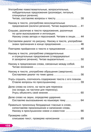 Употребляю повествовательные, вопросительные,
побудительные предложения (розповідні, питальні, 	
спонукальні речення).	
Читаю, составляю вопросы к тексту
. . . . . . . . . . . . . . . . . . . .
38
Нахожу в тексте, употребляю восклицательные	
предложения (окличні речення). Читаю выразительно
. . . .
41
Слушаю, различаю в тексте предложения, различные 	
по цели высказывания и интонации. 	
Нахожу слова автора и персонажей. Читаем в лицах
. . . . .
44
Составляем диалог по рисунку. Нахожу в тексте, употребляю	
знаки препинания в конце предложения
. . . . . . . . . . . . . . . .
46
Повторяю пройденное о тексте и предложении
. . . . . . . . . . . .
48
Нахожу в тексте, употребляю утвердительные 	
и отрицательные предложения (стверджувальні 	
й заперечні речення). Читаю выразительно
. . . . . . . . . . . . .
50
Нахожу в предложении слова, связанные между собой.	
Читаю осознанно
. . . . . . . . . . . . . . . . . . . . . . . . . . . . . . . . . . . .
54
Нахожу в тексте, употребляю обращения (звертання).	
Составляем диалог по теме урока
. . . . . . . . . . . . . . . . . . . . .
56
Учусь слушать, соотносить содержание текста с его планом. 	
Ставлю вопросы по прослушанному
. . . . . . . . . . . . . . . . . . .
59
Делю слова на слоги, на части для переноса 	
(на склади, на частини для переносу).	
Учусь объяснять своё мнение
. . . . . . . . . . . . . . . . . . . . . . . . .
60
Делю слово на звуки, определяю ударение. 	
Составляю высказывание на языковую тему
. . . . . . . . . . . .
64
Правильно произношу безударные гласные в слове,
сопоставляю произношение и написание слова. 	
Нахожу в прослушанном новое и известное
. . . . . . . . . . . .
66
Проверяю себя:	
списываю текст, проверяю написанное
. . . . . . . . . . . . . . . .
69
156
 