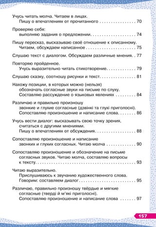 Учусь читать молча. Читаем в лицах.	
Пишу о впечатлениях от прочитанного
. . . . . . . . . . . . . . . . .
70
Проверяю себя:	
выполняю задания о предложении
. . . . . . . . . . . . . . . . . . . . .
74
Пишу пересказ, высказываю своё отношение к описанному.	
Читаем, обсуждаем написанное
. . . . . . . . . . . . . . . . . . . . . . .
75
Слушаю текст с диалогом. Обсуждаем различные мнения
. . .
77
Повторяю пройденное. 	
Учусь выразительно читать стихотворение
. . . . . . . . . . . . . .
79
Слушаю сказку, соотношу рисунки и текст
. . . . . . . . . . . . . . . . .
81
Нахожу позиции, в которых можно (нельзя)	
обозначать согласные звуки на письме по слуху.	
Составляю рассуждение о языковых явлениях
. . . . . . . . . .
84
Различаю и правильно произношу 	
звонкие и глухие согласные (дзвінкі та глухі приголосні).	
Сопоставляю произношение и написание слова
. . . . . . . . .
86
Учусь вести диалог: высказывать свою точку зрения,	
считаться с другими мнениями.	
Пишу о впечатлениях от обсуждения
. . . . . . . . . . . . . . . . . . .
88
Сопоставляю произношение и написание 	
звонких и глухих согласных. Читаю молча
. . . . . . . . . . . . . .
90
Сопоставляю произношение и обозначение на письме
согласных звуков. Читаю молча, составляю вопросы 	
к тексту
. . . . . . . . . . . . . . . . . . . . . . . . . . . . . . . . . . . . . . . . . . . . .
93
Читаю выразительно. 	
Прислушиваюсь к звучанию художественного слова.	
Говорим: составляем диалог
. . . . . . . . . . . . . . . . . . . . . . . . . .
95
Различаю, правильно произношу твёрдые и мягкие 	
согласные (тверді й м’які приголосні).	
Сопоставляю произношение и написание слова . . . . . . . . 97
157
 