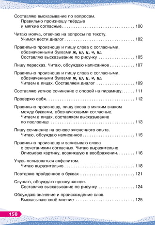 Составляю высказывание по вопросам.	
Правильно произношу твёрдые 	
и мягкие согласные
. . . . . . . . . . . . . . . . . . . . . . . . . . . . . . . . .
100
Читаю молча, отвечаю на вопросы по тексту.	
Учимся вести диалог
. . . . . . . . . . . . . . . . . . . . . . . . . . . . . . . .
102
Правильно произношу и пишу слова с согласными,
обозначенными буквами ж, ш, ц, ч, щ.	
Составляю высказывание по рисунку
. . . . . . . . . . . . . . . . .
105
Пишу пересказ. Читаю, обсуждаю написанное
. . . . . . . . . . . .
107
Правильно произношу и пишу слова с согласными,	
обозначенными буквами ж, ш, ц, ч, щ.	
Читаем в лицах. Составляем диалог
. . . . . . . . . . . . . . . . . .
109
Составляю устное сочинение с опорой на пирамиду
. . . . . . .
111
Проверяю себя
. . . . . . . . . . . . . . . . . . . . . . . . . . . . . . . . . . . . . . . .
112
Правильно произношу, пишу слова с мягким знаком 	
между буквами, обозначающими согласные.	
Читаем в лицах, составляем высказывание 	
по пословице
. . . . . . . . . . . . . . . . . . . . . . . . . . . . . . . . . . . . . .
113
Пишу сочинение на основе жизненного опыта.	
Читаю, обсуждаю написанное
. . . . . . . . . . . . . . . . . . . . . . . .
115
Правильно произношу и записываю слова 	
с сочетаниями согласных. Читаю выразительно. 	
Описываю картину, возникшую в воображении. . . . . . . . 116
Учусь пользоваться алфавитом. 	
Читаю выразительно
. . . . . . . . . . . . . . . . . . . . . . . . . . . . . . . .
118
Повторяю пройденное о буквах
. . . . . . . . . . . . . . . . . . . . . . . . .
121
Слушаю, обсуждаю прослушанное.	
Составляю высказывание по рисунку
. . . . . . . . . . . . . . . . .
124
Обсуждаю значение и происхождение слов.	
Высказываю своё мнение
. . . . . . . . . . . . . . . . . . . . . . . . . . .
125
158
 