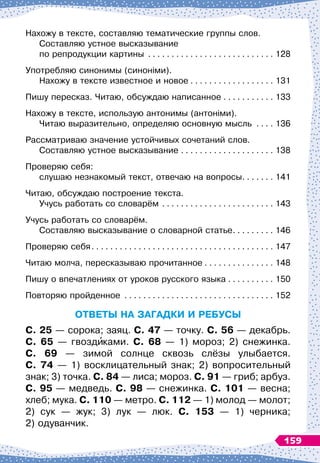 Нахожу в тексте, составляю тематические группы слов.	
Составляю устное высказывание 	
по репродукции картины
. . . . . . . . . . . . . . . . . . . . . . . . . . . .
128
Употребляю синонимы (синоніми).	
Нахожу в тексте известное и новое
. . . . . . . . . . . . . . . . . . .
131
Пишу пересказ. Читаю, обсуждаю написанное
. . . . . . . . . . . .
133
Нахожу в тексте, использую антонимы (антоніми).	
Читаю выразительно, определяю основную мысль
. . . . .
136
Рассматриваю значение устойчивых сочетаний слов.	
Составляю устное высказывание
. . . . . . . . . . . . . . . . . . . . .
138
Проверяю себя:	
слушаю незнакомый текст, отвечаю на вопросы
. . . . . . . .
141
Читаю, обсуждаю построение текста.	
Учусь работать со словарём
. . . . . . . . . . . . . . . . . . . . . . . . .
143
Учусь работать со словарём.	
Составляю высказывание о словарной статье. . . . . . . . . .
146
Проверяю себя
. . . . . . . . . . . . . . . . . . . . . . . . . . . . . . . . . . . . . . . .
147
Читаю молча, пересказываю прочитанное
. . . . . . . . . . . . . . . .
148
Пишу о впечатлениях от уроков русского языка
. . . . . . . . . . .
150
Повторяю пройденное
. . . . . . . . . . . . . . . . . . . . . . . . . . . . . . . . .
152
О
тветы
н
а зага
дки
и
ре
бу
сы
С
. 25 — сорока; заяц. С. 47 — точку. С. 56 — декабрь.
С. 65 — гвоздиками. С. 68 — 1) мороз; 2) снежинка.	
С
. 69 — зимой солнце сквозь слёзы улыбается.	
С
. 74 — 1) восклицательный знак; 2) вопросительный
знак; 3) точка. С. 84 — лиса; мороз. С. 91 — гриб; арбуз.	
С
. 95 — медведь. С. 98 — снежинка. С. 101 — весна;
хлеб; мука. С. 110 — метро. С. 112 — 1) молод — молот;
2) сук — жук; 3) лук — люк. С. 153 — 1) черника;	
2) одуванчик.
159
 